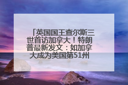 英国国王查尔斯三世首访加拿大！特朗普最新发文：如加拿大成为美国第51州可免费用“金穹”