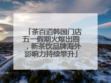 茶百道韩国门店五一假期火爆出圈，新茶饮品牌海外影响力持续攀升