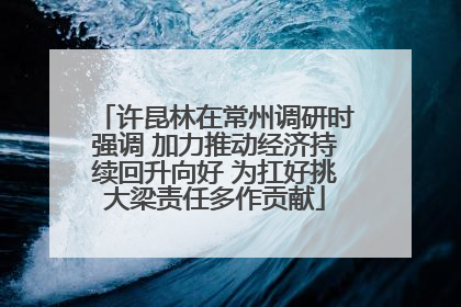 许昆林在常州调研时强调 加力推动经济持续回升向好 为扛好挑大梁责任多作贡献