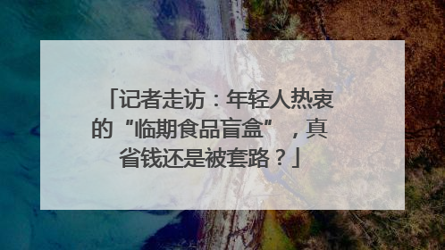 记者走访：年轻人热衷的“临期食品盲盒”，真省钱还是被套路？