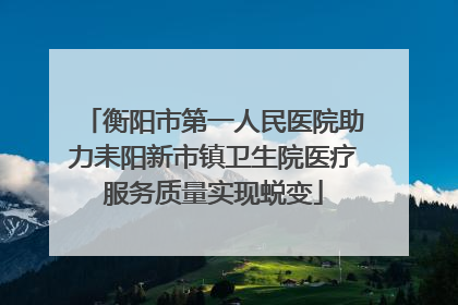 衡阳市第一人民医院助力耒阳新市镇卫生院医疗服务质量实现蜕变