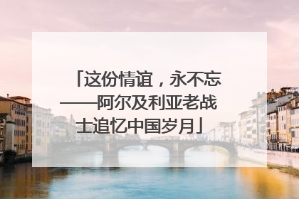 这份情谊，永不忘——阿尔及利亚老战士追忆中国岁月