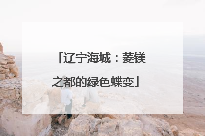 辽宁海城：菱镁之都的绿色蝶变