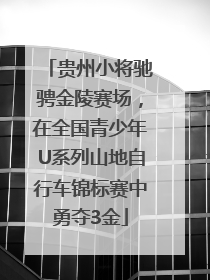 贵州小将驰骋金陵赛场，在全国青少年U系列山地自行车锦标赛中勇夺3金