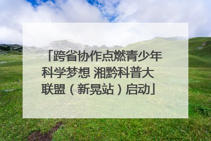 跨省协作点燃青少年科学梦想 湘黔科普大联盟（新晃站）启动