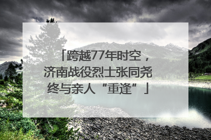 跨越77年时空，济南战役烈士张同尧终与亲人“重逢”
