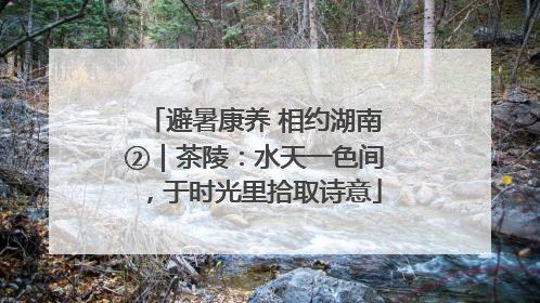 避暑康养 相约湖南②｜茶陵：水天一色间，于时光里拾取诗意