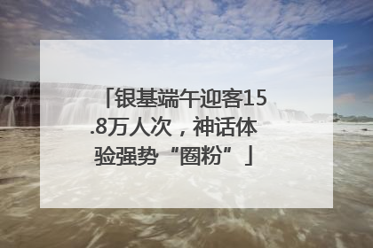 银基端午迎客15.8万人次，神话体验强势“圈粉”
