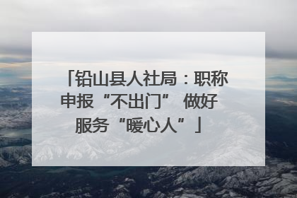 铅山县人社局：职称申报“不出门” 做好服务“暖心人”