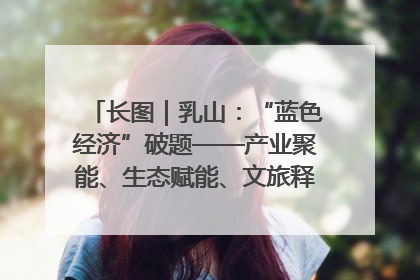 长图｜乳山：“蓝色经济”破题——产业聚能、生态赋能、文旅释能的协同路径
