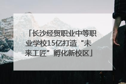 长沙经贸职业中等职业学校15亿打造“未来工匠”孵化新校区
