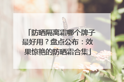 防晒隔离霜哪个牌子最好用？盘点公布：效果惊艳的防晒霜合集