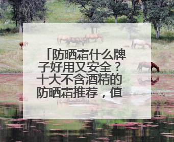 防晒霜什么牌子好用又安全？十大不含酒精的防晒霜推荐，值得一试