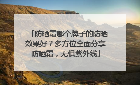 防晒霜哪个牌子的防晒效果好？多方位全面分享防晒霜，无惧紫外线