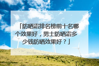 防晒霜排名榜前十名哪个效果好，男士防晒霜多少钱防晒效果好？