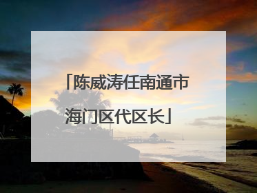 陈威涛任南通市海门区代区长