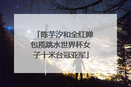 陈芋汐和全红婵包揽跳水世界杯女子十米台冠亚军
