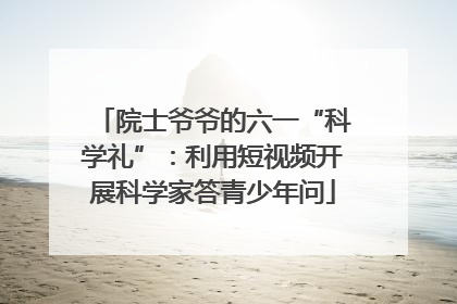 院士爷爷的六一“科学礼”：利用短视频开展科学家答青少年问