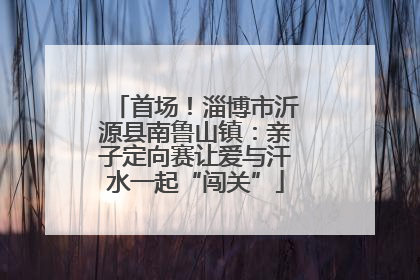 首场！淄博市沂源县南鲁山镇：亲子定向赛让爱与汗水一起“闯关”