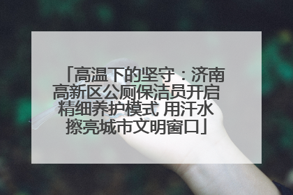 高温下的坚守：济南高新区公厕保洁员开启精细养护模式 用汗水擦亮城市文明窗口