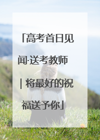 高考首日见闻·送考教师｜将最好的祝福送予你