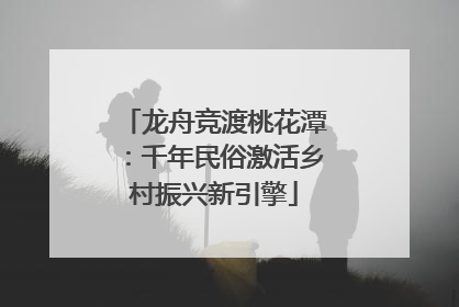龙舟竞渡桃花潭：千年民俗激活乡村振兴新引擎