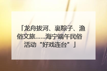 龙舟拔河、裹粽子、渔俗文旅……海宁端午民俗活动“好戏连台”