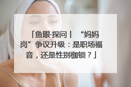 鱼眼·探问丨 “妈妈岗”争议升级：是职场福音，还是性别枷锁？