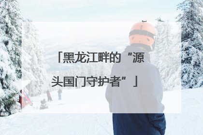 黑龙江畔的“源头国门守护者”