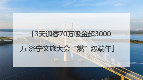 3天迎客70万吸金超3000万 济宁文旅大会“燃”爆端午