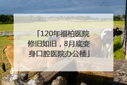 120年福柏医院修旧如旧，8月底变身口腔医院办公楼
