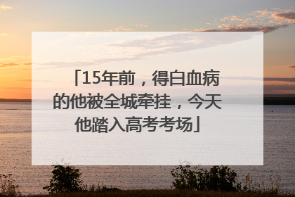 15年前，得白血病的他被全城牵挂，今天他踏入高考考场