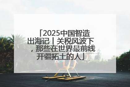 2025中国智造出海记丨关税风波下，那些在世界最前线开疆拓土的人