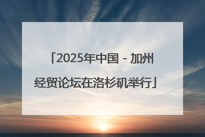 2025年中国－加州经贸论坛在洛杉矶举行