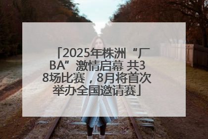 2025年株洲“厂BA”激情启幕 共38场比赛，8月将首次举办全国邀请赛