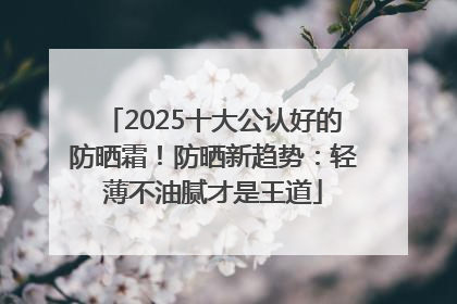 2025十大公认好的防晒霜！防晒新趋势：轻薄不油腻才是王道