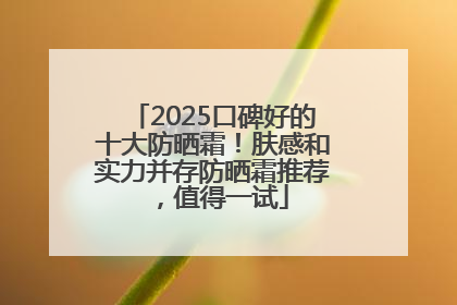 2025口碑好的十大防晒霜！肤感和实力并存防晒霜推荐，值得一试
