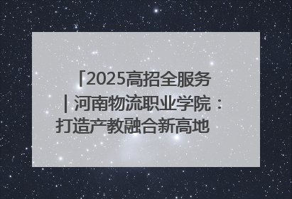 2025高招全服务｜河南物流职业学院：打造产教融合新高地 推动高质量快速发展