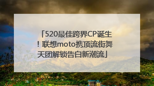 520最佳跨界CP诞生！联想moto携顶流街舞天团解锁告白新潮流
