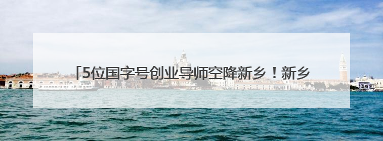 5位国字号创业导师空降新乡！新乡高新区这场孵化“问诊会”干货满满