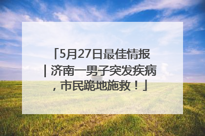 5月27日最佳情报｜济南一男子突发疾病，市民跪地施救！