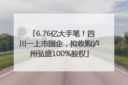 6.76亿大手笔！四川一上市国企，拟收购泸州弘盛100%股权