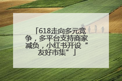 618走向多元竞争，多平台支持商家减负，小红书开设“友好市集”