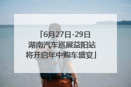 6月27日-29日 湖南汽车巡展益阳站将开启年中购车盛宴