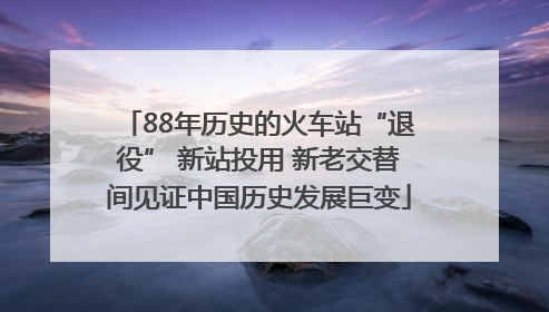88年历史的火车站“退役” 新站投用 新老交替间见证中国历史发展巨变