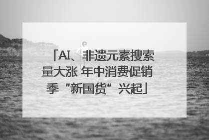 AI、非遗元素搜索量大涨 年中消费促销季“新国货”兴起